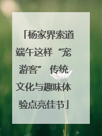 杨家界索道端午这样“宠游客” 传统文化与趣味体验点亮佳节