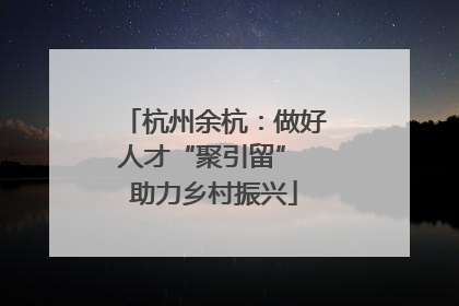 杭州余杭：做好人才“聚引留” 助力乡村振兴