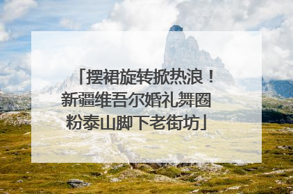 摆裙旋转掀热浪！新疆维吾尔婚礼舞圈粉泰山脚下老街坊