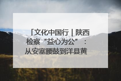 文化中国行｜陕西检察“益心为公”：从安塞腰鼓到洋县黄酒的非遗守护