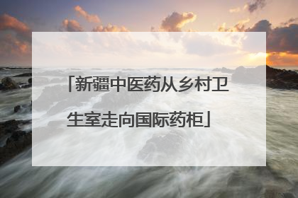 新疆中医药从乡村卫生室走向国际药柜