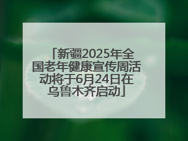 新疆2025年全国老年健康宣传周活动将于6月24日在乌鲁木齐启动