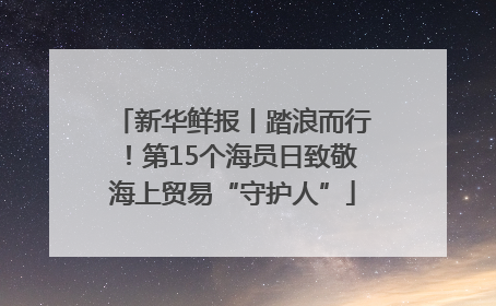 新华鲜报丨踏浪而行！第15个海员日致敬海上贸易“守护人”