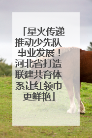星火传递推动少先队事业发展！河北省打造联建共育体系让红领巾更鲜艳