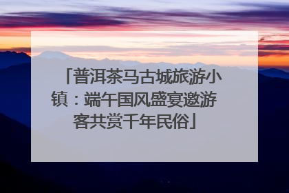 普洱茶马古城旅游小镇：端午国风盛宴邀游客共赏千年民俗