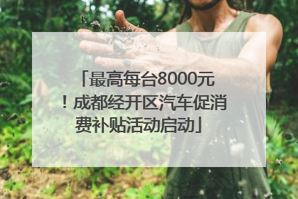 最高每台8000元！成都经开区汽车促消费补贴活动启动