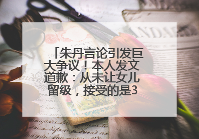 朱丹言论引发巨大争议！本人发文道歉：从未让女儿留级，接受的是3-7岁混龄教育