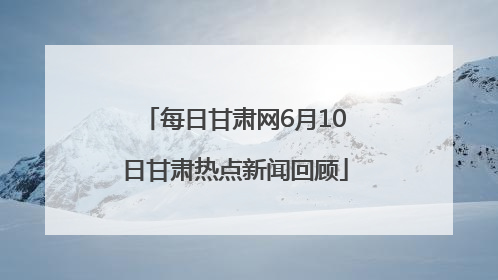 每日甘肃网6月10日甘肃热点新闻回顾