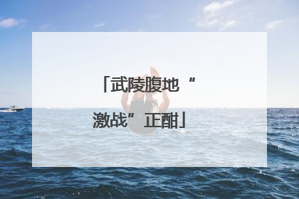 武陵腹地“激战”正酣
