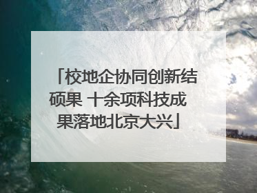 校地企协同创新结硕果 十余项科技成果落地北京大兴
