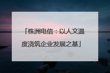 株洲电信：以人文温度浇筑企业发展之基