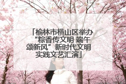 榆林市横山区举办“粽香传文明 端午颂新风”新时代文明实践文艺汇演