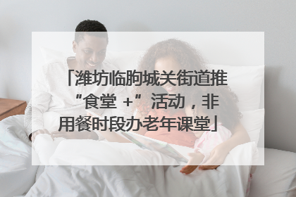潍坊临朐城关街道推“食堂 +”活动，非用餐时段办老年课堂