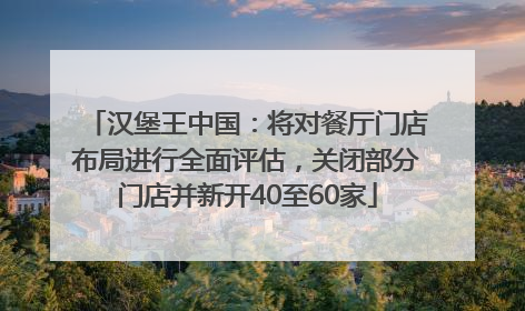 汉堡王中国：将对餐厅门店布局进行全面评估，关闭部分门店并新开40至60家