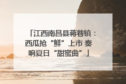 江西南昌县蒋巷镇：西瓜抢“鲜”上市 奏响夏日“甜蜜曲”