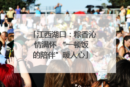 江西湖口：粽香沁 情满怀 “一顿饭的陪伴”暖人心