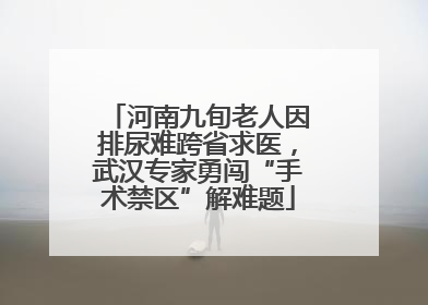 河南九旬老人因排尿难跨省求医，武汉专家勇闯“手术禁区”解难题