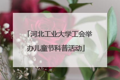 河北工业大学工会举办儿童节科普活动