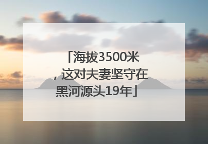 海拔3500米，这对夫妻坚守在黑河源头19年
