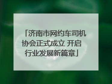 济南市网约车司机协会正式成立 开启行业发展新篇章