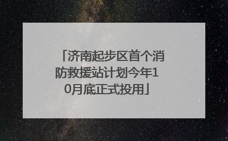 济南起步区首个消防救援站计划今年10月底正式投用