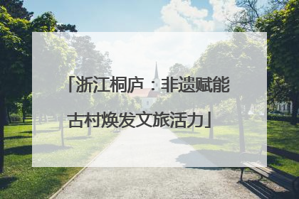 浙江桐庐：非遗赋能古村焕发文旅活力
