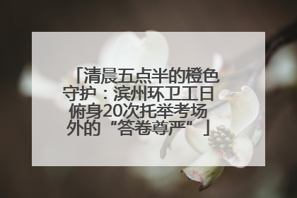 清晨五点半的橙色守护：滨州环卫工日俯身20次托举考场外的“答卷尊严”