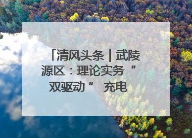 清风头条｜武陵源区：理论实务“双驱动 ” 充电赋能“增才干”