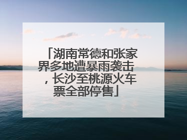 湖南常德和张家界多地遭暴雨袭击，长沙至桃源火车票全部停售