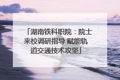 湖南铁科职院：院士来校调研指导 赋能轨道交通技术攻坚
