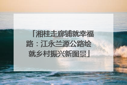 湘桂走廊铺就幸福路：江永兰源公路绘就乡村振兴新图景