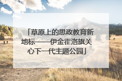 草原上的思政教育新地标——伊金霍洛旗关心下一代主题公园
