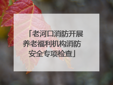老河口消防开展养老福利机构消防安全专项检查