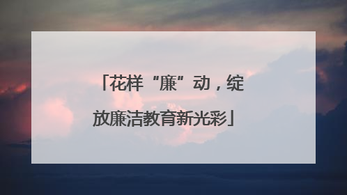 花样“廉”动，绽放廉洁教育新光彩