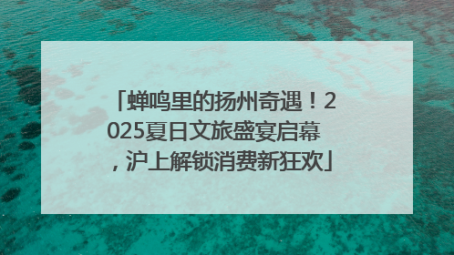 蝉鸣里的扬州奇遇！2025夏日文旅盛宴启幕，沪上解锁消费新狂欢