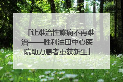 让难治性癫痫不再难治——胜利油田中心医院助力患者重获新生