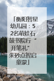 衡阳智星幼儿园：52名萌娃石鼓书院行“开笔礼” 朱砂点智启童蒙