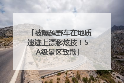 被曝越野车在地质遗迹上漂移炫技！5A级景区致歉