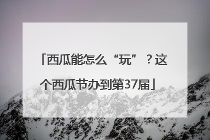 西瓜能怎么“玩”？这个西瓜节办到第37届