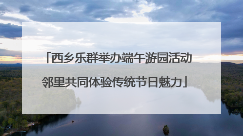 西乡乐群举办端午游园活动 邻里共同体验传统节日魅力