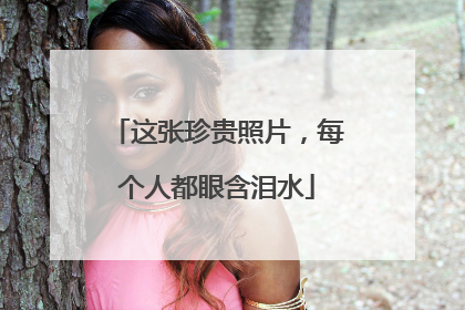 这张珍贵照片，每个人都眼含泪水