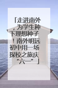 走进南外，为学生种下理想种子！南外明远初中用一场探校之旅庆“六一”