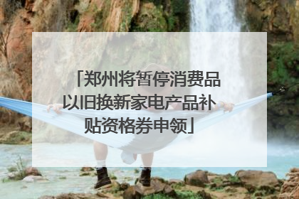 郑州将暂停消费品以旧换新家电产品补贴资格券申领