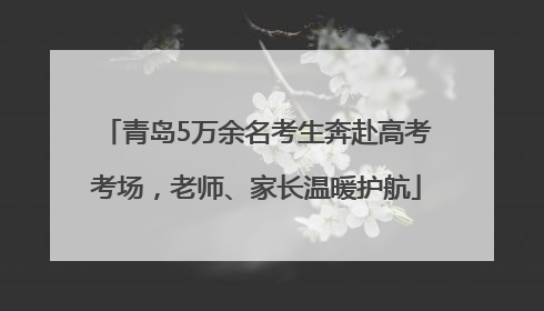 青岛5万余名考生奔赴高考考场，老师、家长温暖护航