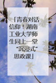青春对话信仰！湖南工业大学师生同上一堂“沉浸式”思政课