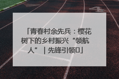 青春村余先兵：樱花树下的乡村振兴“领航人”｜先锋引领⑪