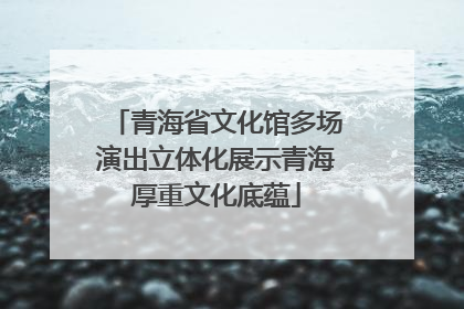 青海省文化馆多场演出立体化展示青海厚重文化底蕴