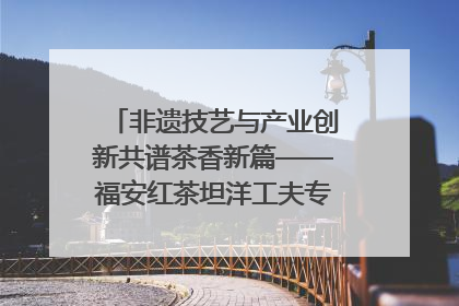 非遗技艺与产业创新共谱茶香新篇——福安红茶坦洋工夫专场推介会在京举办
