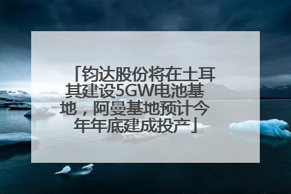 钧达股份将在土耳其建设5GW电池基地，阿曼基地预计今年年底建成投产