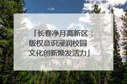 长春净月高新区：版权意识浸润校园 文化创新焕发活力